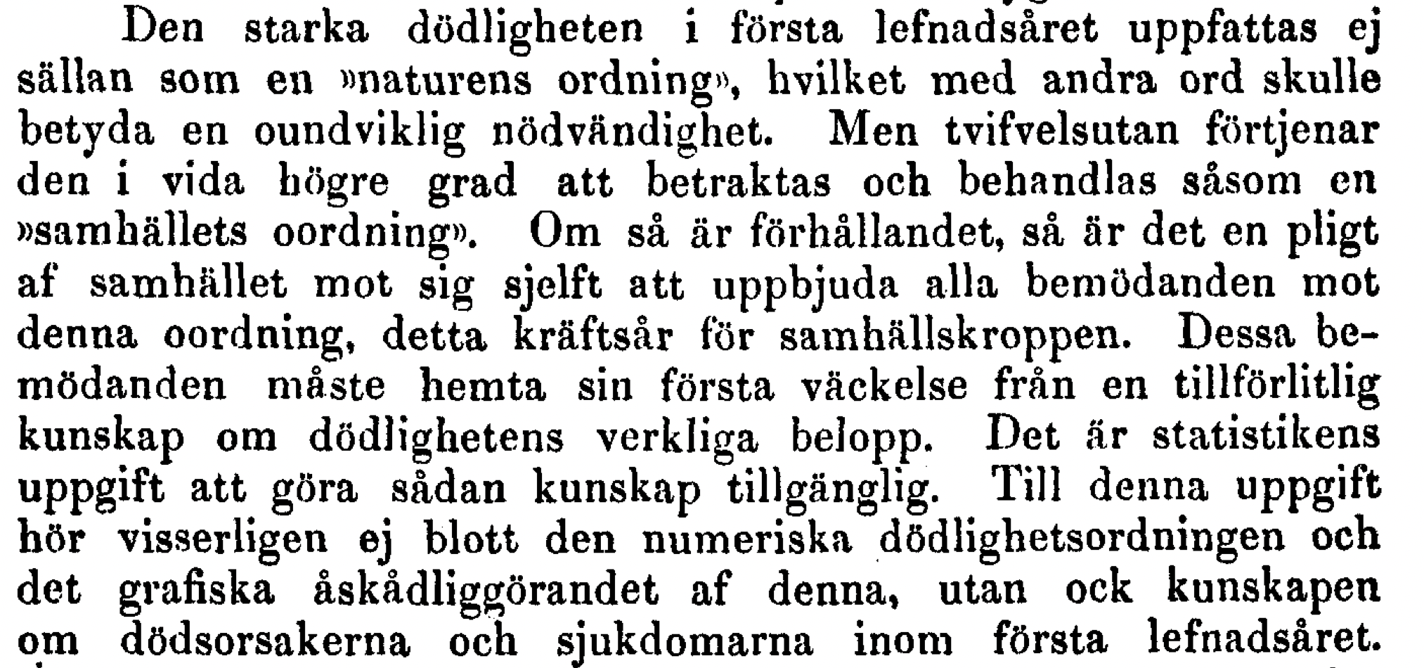 Den starka dödligheten i första lefnadsåret uppfattas ej sällan som en »naturens ordning», hvilket med andra ord skulle betyda en oundviklig nödvändighet. Men tvifvelsutan förtjenar den i vida högre grad att betraktas och behandlas såsom en »samhällets oordning». Om så är förhållandet, så är det en pligt af samhället mot sig sjelft att uppbjuda alla bemödanden mot denna oordning, detta kräftsår för samhällskroppen. Dessa bemödanden måste hemta sin första väckelse från en tillförlitlig kunskap om dödlighetens verkliga belopp. Det är statistikens uppgift att göra sådan kunskap tillgänglig.